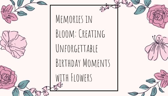 Memories in Bloom: Creating Unforgettable Birthday Moments with Flowers