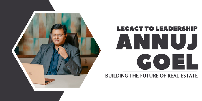Legacy to Leadership – Annuj Goel Building the Future of Real Estate